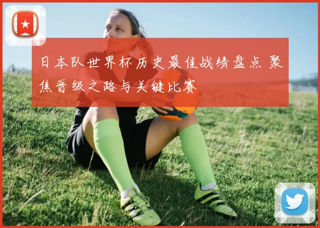 日本队世界杯历史最佳战绩盘点 聚焦晋级之路与关键比赛