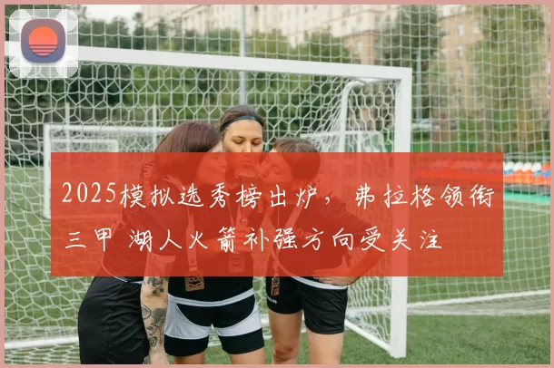 2025模拟选秀榜出炉，弗拉格领衔三甲 湖人火箭补强方向受关注