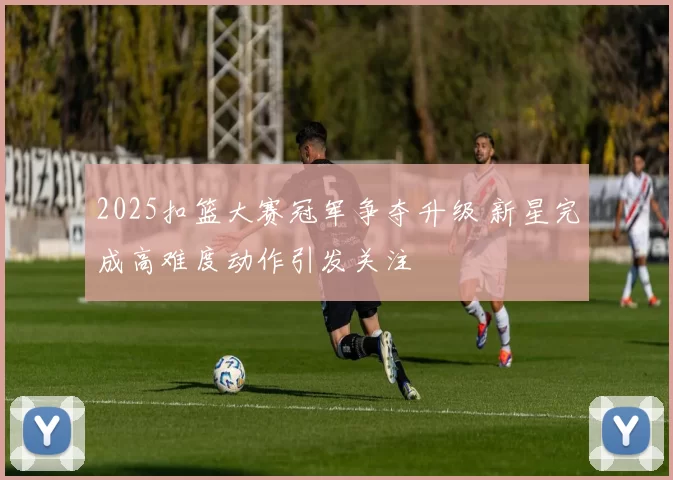 2025扣篮大赛冠军争夺升级 新星完成高难度动作引发关注