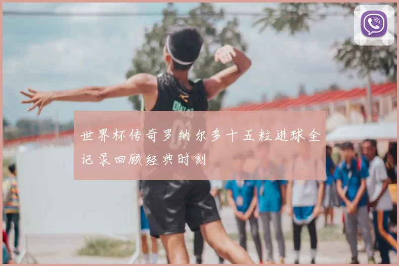 世界杯传奇罗纳尔多十五粒进球全记录回顾经典时刻