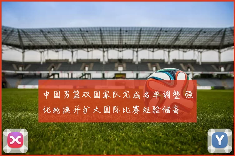中国男篮双国家队完成名单调整 强化轮换并扩大国际比赛经验储备