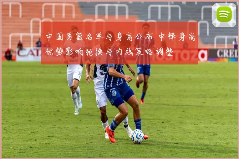 中国男篮名单与身高公布 中锋身高优势影响轮换与内线策略调整