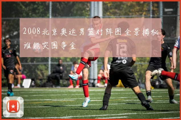 2008北京奥运男篮对阵图全景揭秘谁能突围争金