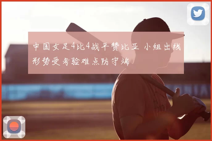 中国女足4比4战平赞比亚 小组出线形势受考验难点防守端