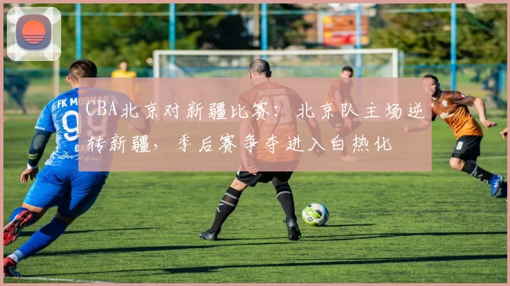CBA北京对新疆比赛：北京队主场逆转新疆，季后赛争夺进入白热化