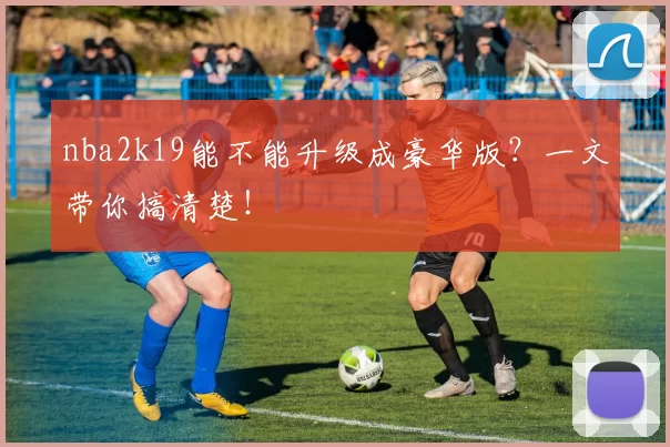 nba2k19能不能升级成豪华版？一文带你搞清楚！