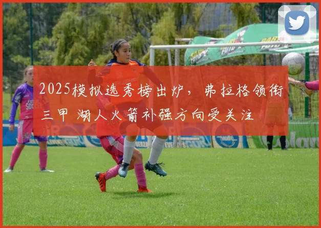 2025模拟选秀榜出炉，弗拉格领衔三甲 湖人火箭补强方向受关注