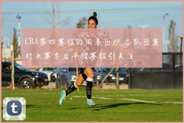 CBA第四赛程时间表出炉 各队密集对决赛季后半程赛程引关注