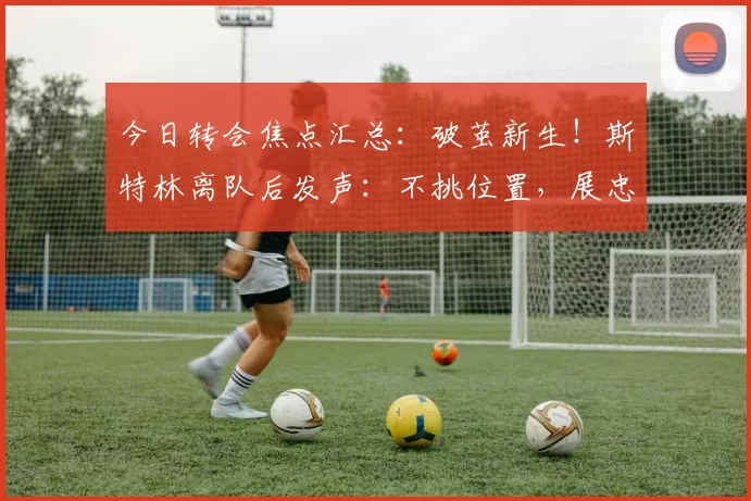 今日转会焦点汇总：破茧新生！斯特林离队后发声：不挑位置，展忠心