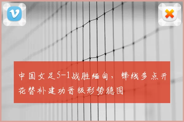 中国女足5-1战胜缅甸，锋线多点开花替补建功晋级形势稳固