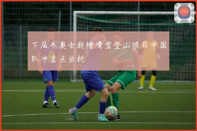 下届冬奥会新增滑雪登山项目中国队冲金点分析