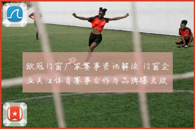 欧冠门窗厂家赛事资讯解读 门窗企业关注体育赛事合作与品牌曝光效果