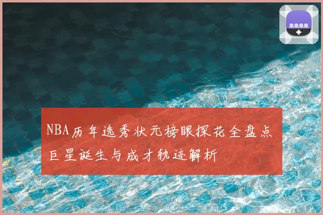 NBA历年选秀状元榜眼探花全盘点 巨星诞生与成才轨迹解析