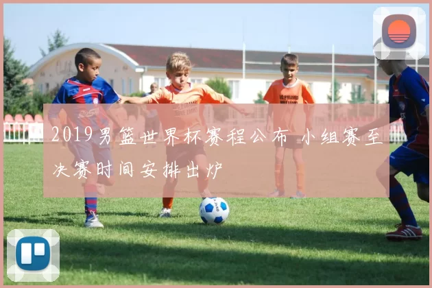 2019男篮世界杯赛程公布 小组赛至决赛时间安排出炉