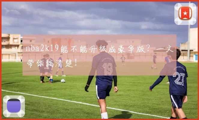 nba2k19能不能升级成豪华版？一文带你搞清楚！