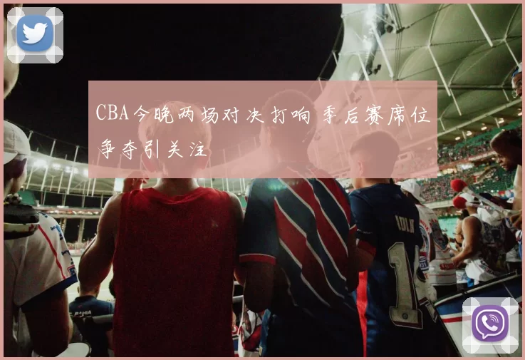 CBA今晚两场对决打响 季后赛席位争夺引关注