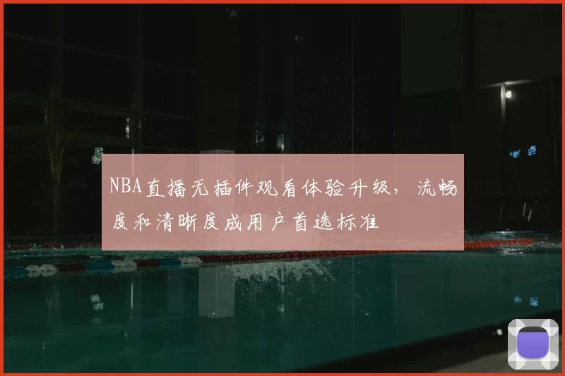 NBA直播无插件观看体验升级,流畅度和清晰度成用户首选标准