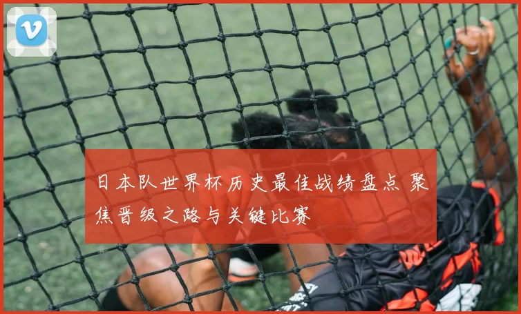 日本队世界杯历史最佳战绩盘点 聚焦晋级之路与关键比赛