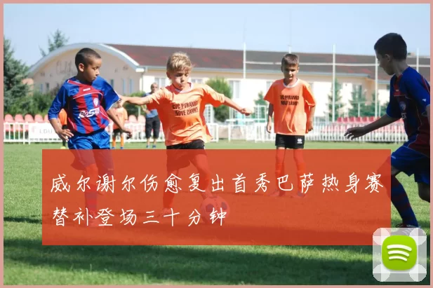 威尔谢尔伤愈复出首秀巴萨热身赛替补登场三十分钟