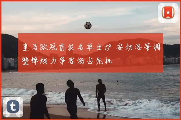 皇马欧冠首发名单出炉 安切洛蒂调整锋线力争客场占先机