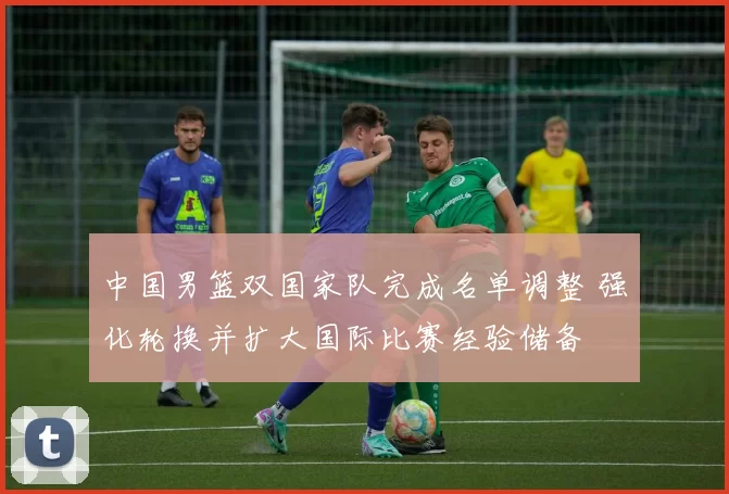 中国男篮双国家队完成名单调整 强化轮换并扩大国际比赛经验储备