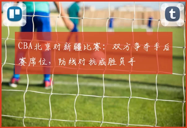 CBA北京对新疆比赛：双方争夺季后赛席位，防线对抗成胜负手