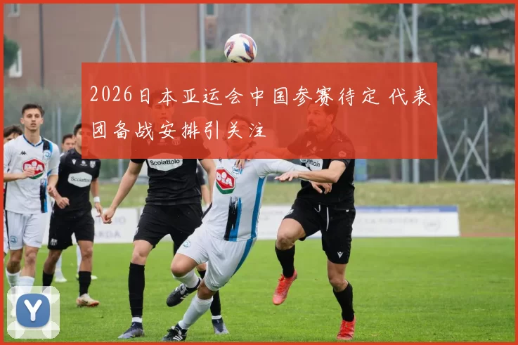 2026日本亚运会中国参赛待定 代表团备战安排引关注