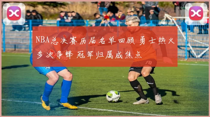 NBA总决赛历届名单回顾 勇士热火多次争锋 冠军归属成焦点