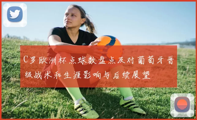 C罗欧洲杯点球数盘点及对葡萄牙晋级战术和生涯影响与后续展望