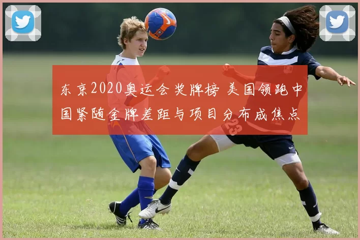 东京2020奥运会奖牌榜 美国领跑中国紧随金牌差距与项目分布成焦点