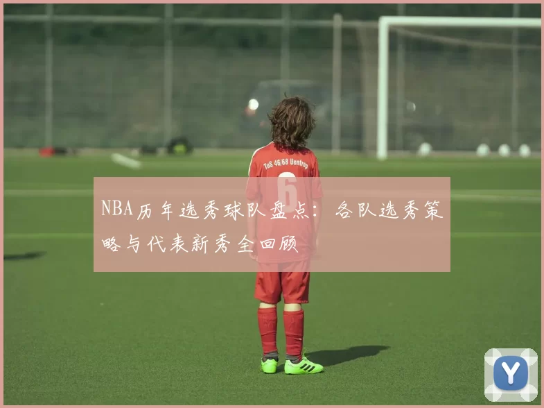NBA历年选秀球队盘点:各队选秀策略与代表新秀全回顾