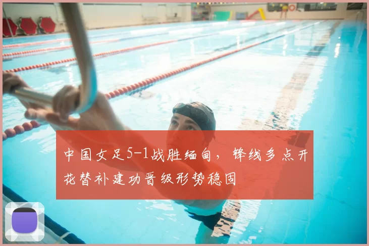 中国女足5-1战胜缅甸，锋线多点开花替补建功晋级形势稳固