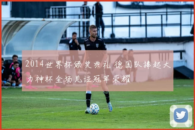 2014世界杯颁奖典礼 德国队捧起大力神杯全场见证冠军荣耀