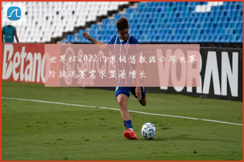 世界杯2022门票销售数据公布决赛阶段观赛需求显著增长
