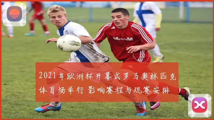 2021年欧洲杯开幕式罗马奥林匹克体育场举行 影响赛程与观赛安排