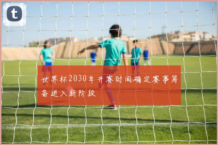 世界杯2030年开赛时间确定赛事筹备进入新阶段