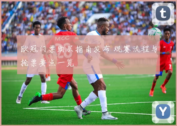 欧冠门票购买指南发布 观赛流程与抢票要点一览