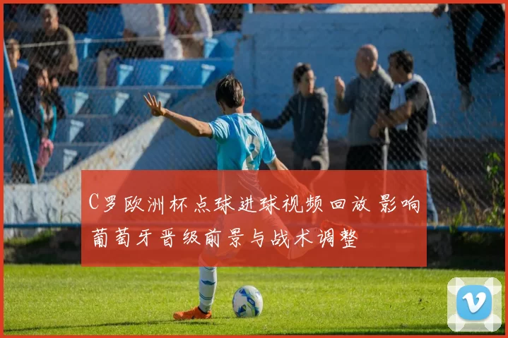 C罗欧洲杯点球进球视频回放 影响葡萄牙晋级前景与战术调整