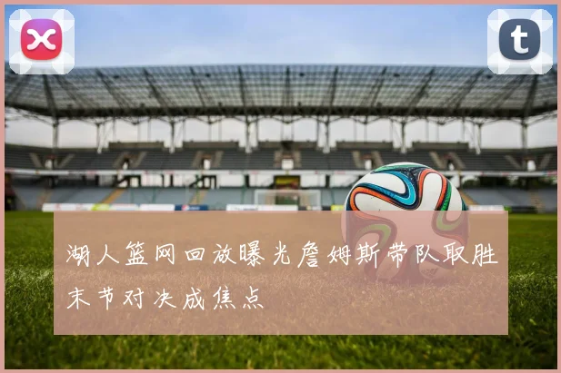 湖人篮网回放曝光詹姆斯带队取胜末节对决成焦点