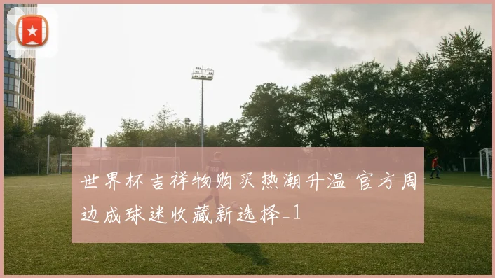 世界杯吉祥物购买热潮升温 官方周边成球迷收藏新选择_1
