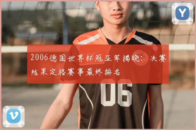 2006德国世界杯冠亚军揭晓:决赛结果定格赛事最终排名