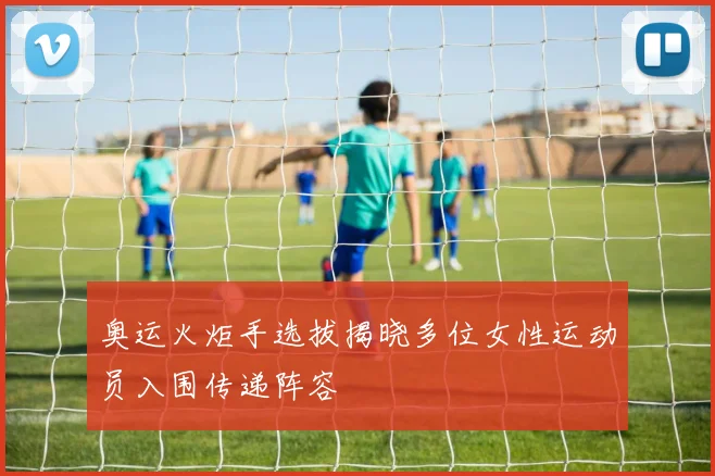 奥运火炬手选拔揭晓多位女性运动员入围传递阵容