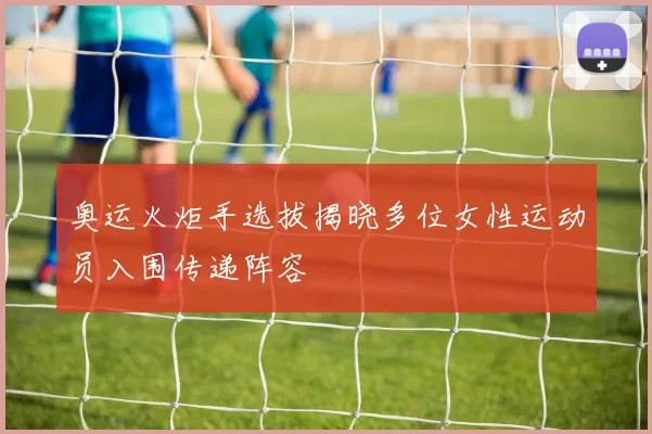 奥运火炬手选拔揭晓多位女性运动员入围传递阵容
