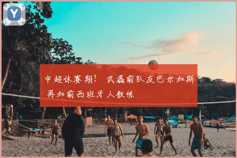 中超休赛期！ 武磊前队友巴尔加斯 再加前西班牙人教练