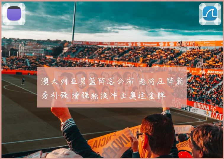 澳大利亚男篮阵容公布 老将压阵新秀补强 增强轮换冲击奥运金牌