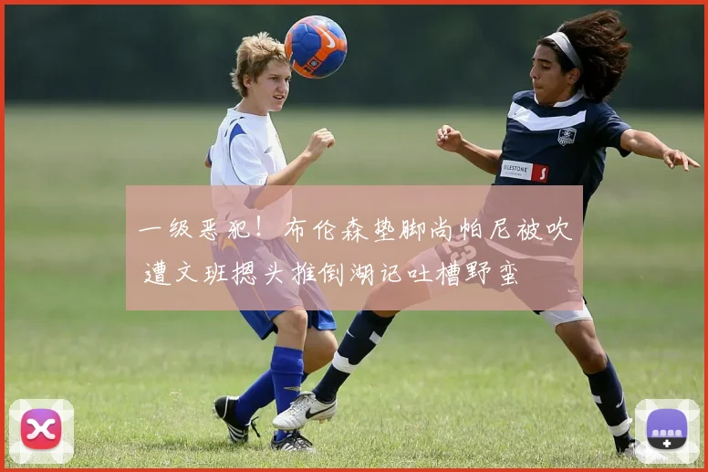 一级恶犯!布伦森垫脚尚帕尼被吹 遭文班摁头推倒湖记吐槽野蛮