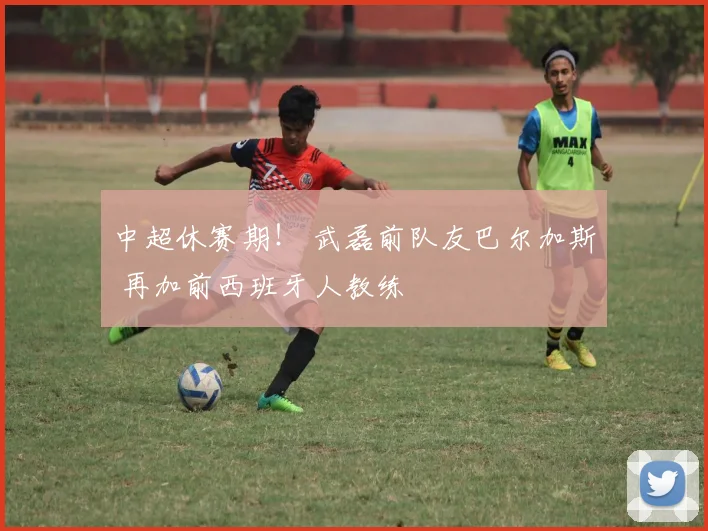 中超休赛期！ 武磊前队友巴尔加斯 再加前西班牙人教练