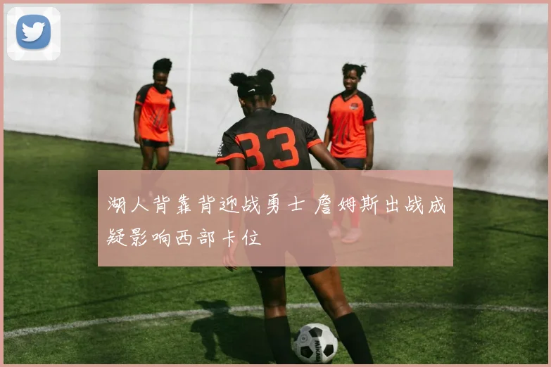 湖人背靠背迎战勇士 詹姆斯出战成疑影响西部卡位