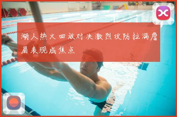 湖人热火回放对决激烈攻防拉满詹眉表现成焦点