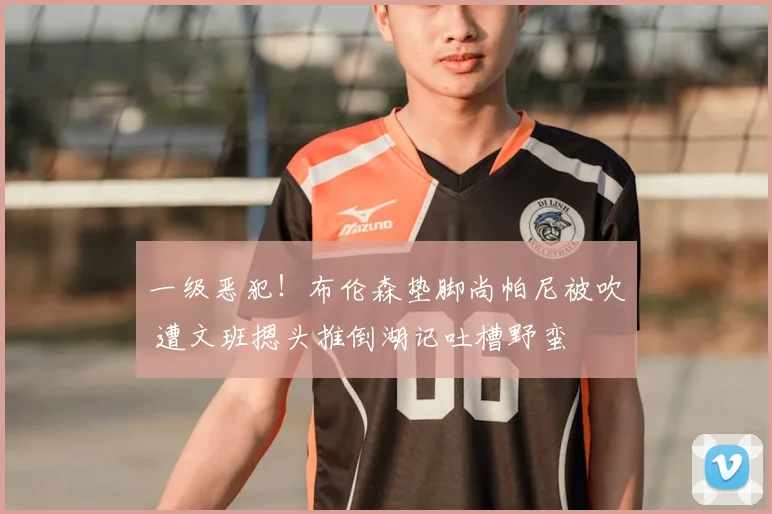一级恶犯!布伦森垫脚尚帕尼被吹 遭文班摁头推倒湖记吐槽野蛮